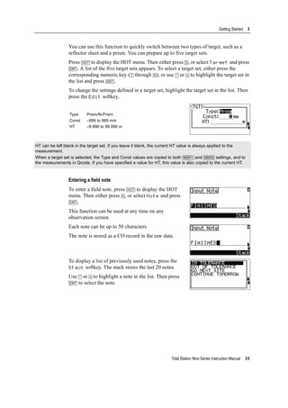 Total Station Nivo Series Instruction Manual 35
Getting Started 3
You can use this function to quickly switch between two types of target, such as a
reflector sheet and a prism. You can prepare up to five target sets.
Press [HOT] to display the HOT menu. Then either press [3], or select Target and press
[ENT]. A list of the five target sets appears. To select a target set, either press the
corresponding numeric key ([1] through [5]), or use [^] or [v] to highlight the target set in
the list and press [ENT].
To change the settings defined in a target set, highlight the target set in the list. Then
press the Edit softkey.
Entering a field note
To enter a field note, press [HOT] to display the HOT
menu. Then either press [4], or select Note and press
[ENT].
This function can be used at any time on any
observation screen.
Each note can be up to 50 characters.
The note is stored as a CO record in the raw data.
To display a list of previously used notes, press the
Stack softkey. The stack stores the last 20 notes.
Use [^] or [v] to highlight a note in the list. Then press
[ENT] to select the note.
Type Prism/N-Prism
Const –999 to 999 mm
HT –9.990 to 99.990 m
HT can be left blank in the target set. If you leave it blank, the current HT value is always applied to the
measurement.
When a target set is selected, the Type and Const values are copied to both [MSR1] and [MSR2] settings, and to
the measurements in Qcode. If you have specified a value for HT, this value is also copied to the current HT.
 