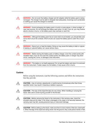 Total Station Nivo Series Instruction Manual v
Safety
C WARNING – Do not cover the battery charger and AC adapter while the battery pack is being
recharged. The charger must be able to dissipate heat adequately. Coverings such as blankets
or clothing can cause the charger to overheat.
C WARNING – Avoid recharging the battery pack in humid or dusty places, in direct sunlight, or
near heat sources. Do not recharge the battery pack when it is wet. If you do, you may receive
electric shocks or burns, or the battery pack may overheat or catch fire.
C WARNING – Although the battery pack has an auto-reset circuit breaker, you should take care
not to short circuit the contacts. Short circuits can cause the battery pack to catch fire or burn
you.
C WARNING – Never burn or heat the battery. Doing so may cause the battery to leak or rupture.
A leaking or ruptured battery can cause serious injury.
C WARNING – Before storing the battery pack or battery charger, cover the contact points with
insulation tape. If you do not cover the contact points, the battery pack or charger may short
circuit, causing fire, burns, or damage to the instrument.
C WARNING – The battery is not itself waterproof. Do not get the battery wet when it is removed
from the instrument. If water seeps into the battery, it may cause a fire or burns.
Cautions
Before using the instrument, read the following cautions and follow the instructions
that they provide:
C CAUTION – Use of controls, adjustments, or performance of procedures other than those
specified herein may result in hazardous radiation exposure.
C CAUTION – The tops of the tripod ferrules are very sharp. When handling or carrying the
tripod, take care to avoid injuring yourself on the ferrules.
C CAUTION – Before carrying the tripod or the instrument in the carrying case, check the
shoulder strap and its clasp. If the strap is damaged or the clasp is not securely fastened, the
carrying case may fall, causing personal injury or instrument damage.
C CAUTION – Before setting up the tripod, make sure that no-one’s hands or feet are underneath
it. When the legs of the tripod are being driven into the ground, they could pierce hands or feet.
 