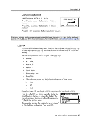 Total Station Nivo Series Instruction Manual 37
Getting Started 3
Laser luminance adjustment
Laser luminance can be set to 4 levels.
Press [Max.] to increase the luminance of the laser
plummet.
Press [Min.] to decrease the luminance of the laser
plummet.
Press[ESC] / [ENT] to return to the bubble indicator window.
[USR] keys
If you use a function frequently in the field, you can assign it to the [USR1] or [USR2] key.
Whenever you press a [USR] key, the function that is assigned to that key is activated
directly.
The following functions can be assigned to the [USR] keys:
• Input HT
• BS Check
• Base XYZ
• Default PT
• Select Target
• Input Temp-Press
• Input Note
• The following menus, or a single function from one of these menus:
– Cogo
– O/S
– PRG
By default, Input HT is assigned to [USR1], and no function is assigned to [USR2].
Hold down the [USR] key for one second to display the
list of functions that can be assigned to the key. The
currently assigned function is indicated by an asterisk
(*) beside the function name.
To change the function that assigned to the key, press [^]
or [v] to highlight the function. Then press [ENT].
The current setting of leveling compensators is indicated by header characters (:, #, :, and #) after field labels
(such as HA, VA, SD, and HD) in observation screens. For more information, see Header characters, page 32.
 