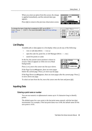 Total Station Nivo Series Instruction Manual 39
Getting Started 3
When you select an option from this screen, the change
is applied immediately, and the selected data type
appears.
Press [ESC] to return to the previous observation screen.
List Display
Available jobs or data appear in a list display when you do any of the following:
• view or edit data (MENU > Data)
• open the code list, point list, or Job Manager (MENU > Job)
• search for points or codes
In the list, the current cursor position is shown in
reverse video (it appears as white text on a black
background).
Press [^] or [v] move the cursor one line up or down.
If the Page Up icon appears, there are more pages
before the current page. Press [<] to move up one page.
If the Page Down icon appears, there are more pages after the current page. Press [>]
to move down one page.
To select an item from the list, move the cursor onto the item and press [ENT].
Inputting Data
Entering a point name or number
You can use numeric or alphanumeric names up to 16 characters long to identify
points.
The default name for a new point is the last point name entered, with the last digit
incremented. For example, if the last point name was A100, the default name for the
next point is A101.
To change the type of data that is assigned to [DAT], go to MENU >
1sec-Keys > [DAT]. For more information, see [DAT] key settings,
page 133.
 