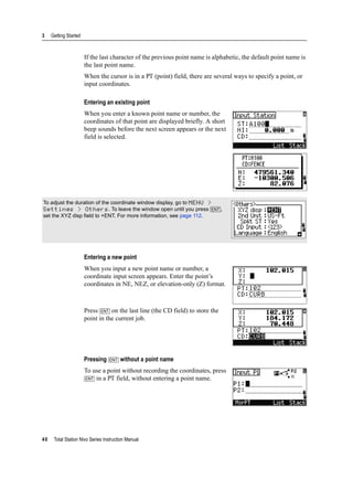 3 Getting Started
40 Total Station Nivo Series Instruction Manual
If the last character of the previous point name is alphabetic, the default point name is
the last point name.
When the cursor is in a PT (point) field, there are several ways to specify a point, or
input coordinates.
Entering an existing point
When you enter a known point name or number, the
coordinates of that point are displayed briefly. A short
beep sounds before the next screen appears or the next
field is selected.
Entering a new point
When you input a new point name or number, a
coordinate input screen appears. Enter the point’s
coordinates in NE, NEZ, or elevation-only (Z) format.
Press [ENT] on the last line (the CD field) to store the
point in the current job.
Pressing [ENT] without a point name
To use a point without recording the coordinates, press
[ENT] in a PT field, without entering a point name.
To adjust the duration of the coordinate window display, go to MENU >
Settings > Others. To leave the window open until you press [ENT],
set the XYZ disp field to +ENT. For more information, see page 112.
 