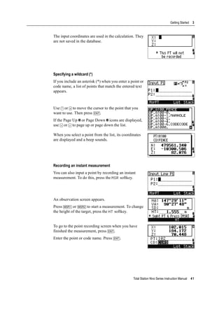 Total Station Nivo Series Instruction Manual 41
Getting Started 3
The input coordinates are used in the calculation. They
are not saved in the database.
Specifying a wildcard (*)
If you include an asterisk (*) when you enter a point or
code name, a list of points that match the entered text
appears.
Use [^] or [v] to move the cursor to the point that you
want to use. Then press [ENT].
If the Page Up or Page Down icons are displayed,
use [<] or [>] to page up or page down the list.
When you select a point from the list, its coordinates
are displayed and a beep sounds.
Recording an instant measurement
You can also input a point by recording an instant
measurement. To do this, press the MSR softkey.
An observation screen appears.
Press [MSR1] or [MSR2] to start a measurement. To change
the height of the target, press the HT softkey.
To go to the point recording screen when you have
finished the measurement, press [ENT].
Enter the point or code name. Press [ENT].
 