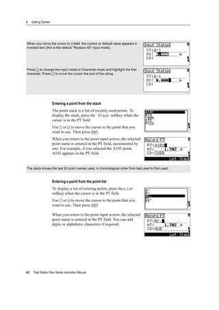 3 Getting Started
42 Total Station Nivo Series Instruction Manual
Entering a point from the stack
The point stack is a list of recently used points. To
display the stack, press the Stack softkey when the
cursor is in the PT field.
Use [^] or [v] to move the cursor to the point that you
want to use. Then press [ENT].
When you return to the point input screen, the selected
point name is entered in the PT field, incremented by
one. For example, if you selected the A101 point,
A102 appears in the PT field.
Entering a point from the point list
To display a list of existing points, press the List
softkey when the cursor is in the PT field.
Use [^] or [v] to move the cursor to the point that you
want to use. Then press [ENT].
When you return to the point input screen, the selected
point name is entered in the PT field. You can add
digits or alphabetic characters if required.
When you move the cursor to a field, the current or default value appears in
inverted text (this is the default “Replace All” input mode).
Press [>] to change the input mode to Overwrite mode and highlight the first
character. Press [<] to move the cursor the end of the string.
The stack shows the last 20 point names used, in chronological order from last used to first used.
 