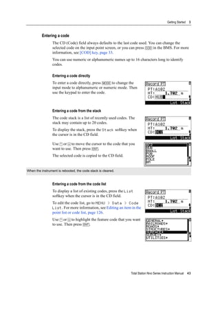 Total Station Nivo Series Instruction Manual 43
Getting Started 3
Entering a code
The CD (Code) field always defaults to the last code used. You can change the
selected code on the input point screen, or you can press [COD] in the BMS. For more
information, see [COD] key, page 33.
You can use numeric or alphanumeric names up to 16 characters long to identify
codes.
Entering a code directly
To enter a code directly, press [MODE] to change the
input mode to alphanumeric or numeric mode. Then
use the keypad to enter the code.
Entering a code from the stack
The code stack is a list of recently used codes. The
stack may contain up to 20 codes.
To display the stack, press the Stack softkey when
the cursor is in the CD field.
Use [^] or [v] to move the cursor to the code that you
want to use. Then press [ENT].
The selected code is copied to the CD field.
Entering a code from the code list
To display a list of existing codes, press the List
softkey when the cursor is in the CD field.
To edit the code list, go to MENU > Data > Code
List. For more information, see Editing an item in the
point list or code list, page 126.
Use [^] or [v] to highlight the feature code that you want
to use. Then press [ENT].
When the instrument is rebooted, the code stack is cleared.
 