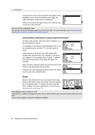 3 Getting Started
44 Total Station Nivo Series Instruction Manual
A layer has an arrow at the end of the code label. If you
highlight a layer in the list and then press [ENT], the
codes and layers in that layer are displayed.
When you return to the input screen, the selected code
is entered in the CD field.
Advanced feature: Searching for a code by using the first character
To find a code quickly when the code list appears, use
the first-character search.
For example, to see feature codes that begin with T, use
the keypad to enter the letter T. To do this, press [1]
twice.
After each press of the key, the input mode field
displays the selected letter. For example, if you press
[1], S appears. If you quickly press [1] again, T appears.
If you do not press the [1] key again, the letter T is
selected.
Once you have selected a letter, the cursor moves to the
feature code beginning with that letter.
If there is no code beginning with that letter, the cursor
moves to the next available letter.
Qcodes
Quick codes (Qcodes) let you shoot and record many
points with feature codes in the field. You can register
up to ten Quick codes. To register Qcodes, press the
Edit softkey. For more information, see Quick code
measurement mode, page 33.
Items are shown in alphabetic order.
You can also use the first character search to quickly find a code. For more information, see Advanced feature:
Searching for a code by using the first character, page 44.
Press [MODE] to switch Qcodes on or off.
Press the Edit softkey to change the Qcode. You can edit the entire code, or just the number at the end of the
code.
You can still use [DSP] to change the background displays.
 