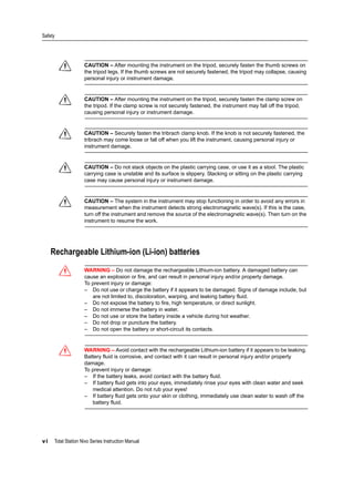 Safety
vi Total Station Nivo Series Instruction Manual
C CAUTION – After mounting the instrument on the tripod, securely fasten the thumb screws on
the tripod legs. If the thumb screws are not securely fastened, the tripod may collapse, causing
personal injury or instrument damage.
C CAUTION – After mounting the instrument on the tripod, securely fasten the clamp screw on
the tripod. If the clamp screw is not securely fastened, the instrument may fall off the tripod,
causing personal injury or instrument damage.
C CAUTION – Securely fasten the tribrach clamp knob. If the knob is not securely fastened, the
tribrach may come loose or fall off when you lift the instrument, causing personal injury or
instrument damage.
C CAUTION – Do not stack objects on the plastic carrying case, or use it as a stool. The plastic
carrying case is unstable and its surface is slippery. Stacking or sitting on the plastic carrying
case may cause personal injury or instrument damage.
C CAUTION – The system in the instrument may stop functioning in order to avoid any errors in
measurement when the instrument detects strong electromagnetic wave(s). If this is the case,
turn off the instrument and remove the source of the electromagnetic wave(s). Then turn on the
instrument to resume the work.
Rechargeable Lithium-ion (Li-ion) batteries
C WARNING – Do not damage the rechargeable Lithium-ion battery. A damaged battery can
cause an explosion or fire, and can result in personal injury and/or property damage.
To prevent injury or damage:
– Do not use or charge the battery if it appears to be damaged. Signs of damage include, but
are not limited to, discoloration, warping, and leaking battery fluid.
– Do not expose the battery to fire, high temperature, or direct sunlight.
– Do not immerse the battery in water.
– Do not use or store the battery inside a vehicle during hot weather.
– Do not drop or puncture the battery.
– Do not open the battery or short-circuit its contacts.
C WARNING – Avoid contact with the rechargeable Lithium-ion battery if it appears to be leaking.
Battery fluid is corrosive, and contact with it can result in personal injury and/or property
damage.
To prevent injury or damage:
– If the battery leaks, avoid contact with the battery fluid.
– If battery fluid gets into your eyes, immediately rinse your eyes with clean water and seek
medical attention. Do not rub your eyes!
– If battery fluid gets onto your skin or clothing, immediately use clean water to wash off the
battery fluid.
 