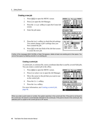 3 Getting Started
46 Total Station Nivo Series Instruction Manual
Creating a new job
1. Press [MENU] to open the MENU screen.
2. Press [1] to open the Job Manager.
3. Press the Creat softkey to open the Create Job
screen.
4. Enter the job name.
5. Press the Sett softkey to check the job settings.
You cannot change a job’s settings once you
have created the job.
6. Press [ENT] in the last field of the Job Sett screen
to create the new job.
Creating a control job
A control job, or common file, stores coordinate data that is used by several field jobs.
You can create a control job in the office.
1. Press [MENU] to open the MENU screen.
2. Press [1] or select Job to open the Job Manager.
3. Move the cursor to the job that you want to use
as the control job.
4. Press the Ctrl softkey.
5. Press the Yes softkey.
For more information, see Creating a control job,
page 46.
If either of the messages MAX 32JOBs or Data Full appears, delete at least one existing job to free space. You
cannot free space by deleting records in an existing job.
When you enter a point name or number, the system searches in the current job first. If the point is not found in
the current job, the search is automatically extended to the control job. If the point is found in the control job, the
selected point is copied to the current job as a UP record.
 
