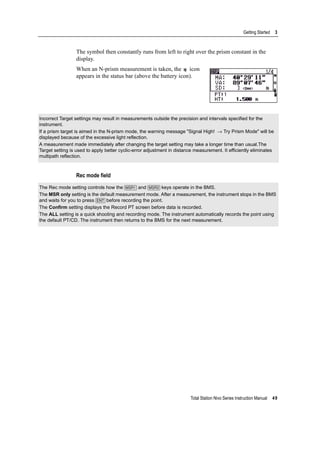 Total Station Nivo Series Instruction Manual 49
Getting Started 3
The symbol then constantly runs from left to right over the prism constant in the
display.
When an N-prism measurement is taken, the icon
appears in the status bar (above the battery icon).
Rec mode field
Incorrect Target settings may result in measurements outside the precision and intervals specified for the
instrument.
If a prism target is aimed in the N-prism mode, the warning message "Signal High! → Try Prism Mode" will be
displayed because of the excessive light reflection.
A measurement made immediately after changing the target setting may take a longer time than usual.The
Target setting is used to apply better cyclic-error adjustment in distance measurement. It efficiently eliminates
multipath reflection.
The Rec mode setting controls how the [MSR1] and [MSR2] keys operate in the BMS.
The MSR only setting is the default measurement mode. After a measurement, the instrument stops in the BMS
and waits for you to press [ENT] before recording the point.
The Confirm setting displays the Record PT screen before data is recorded.
The ALL setting is a quick shooting and recording mode. The instrument automatically records the point using
the default PT/CD. The instrument then returns to the BMS for the next measurement.
 