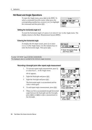 4 Applications
52 Total Station Nivo Series Instruction Manual
HA Reset and Angle Operations
To open the Angle menu, press [ANG] in the BMS. To
select a command from this menu, either press the
corresponding number key, or press [<] or [>] to highlight
the command and then press [ENT].
Setting the horizontal angle to 0
To reset the horizontal angle to 0, press [1] or select 0-Set in the Angle menu. The
display returns to the Basic Measurement Screen (BMS).
Entering the horizontal angle
To display the HA Input screen, press [2] or select
Input in the Angle menu. Use the numeric keys to
enter the horizontal angle. Then press [ENT].
Recording a foresight point after repeat angle measurement
1. To activate repeat angle measurement, press [3]
or select Rept. in the Angle menu.
HR=0 appears.
2. Sight the backsight and press [ENT].
3. Sight the foresight and press [ENT].
The horizontal angle is accumulated and the
value is held again.
4. To end repeat angle measurement, press [ESC].
5. When you have accumulated enough horizontal
angle between the backsight and the foresight,
press [MSR1] or [MSR2] to take a measurement to
the foresight.
To enter 123°45'50", type [1] [2] [3] [.] [4] [5] [5] [0].
The displayed value is rounded to the minimum angle increment.
 