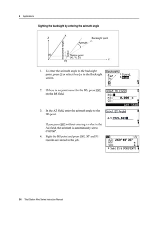 4 Applications
56 Total Station Nivo Series Instruction Manual
Sighting the backsight by entering the azimuth angle
1. To enter the azimuth angle to the backsight
point, press [2] or select Angle in the Backsight
screen.
2. If there is no point name for the BS, press [ENT]
on the BS field.
3. In the AZ field, enter the azimuth angle to the
BS point.
If you press [ENT] without entering a value in the
AZ field, the azimuth is automatically set to
0°00'00".
4. Sight the BS point and press [ENT]. ST and F1
records are stored in the job.
Backsight point
Azimuth
Station point
(Xi, Yi, Zi)
Instrumentheight
X
Z
X0
Y0
Y
 