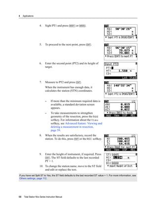 4 Applications
58 Total Station Nivo Series Instruction Manual
4. Sight PT1 and press [MSR1] or [MSR2].
5. To proceed to the next point, press [ENT].
6. Enter the second point (PT2) and its height of
target.
7. Measure to PT2 and press [ENT].
When the instrument has enough data, it
calculates the station (STN) coordinates.
– If more than the minimum required data is
available, a standard deviation screen
appears.
– To take measurements to strengthen
geometry of the resection, press the Add
softkey. For information about the View
softkey, see Advanced feature: Viewing and
deleting a measurement in resection,
page 59.
8. When the results are satisfactory, record the
station. To do this, press [ENT] or the REC softkey.
9. Enter the height of instrument, if required. Press
[ENT]. The ST field defaults to the last recorded
PT + 1.
10. To change the station name, move to the ST field
and edit or replace the text.
If you have set Split ST to Yes, the ST field defaults to the last recorded ST value + 1. For more information, see
Others settings, page 112.
 