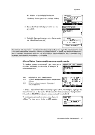 Total Station Nivo Series Instruction Manual 59
Applications 4
BS defaults to the first observed point.
11. To change the BS, press the Change softkey.
12. Select the BS point that you want to use and
press [ENT].
13. To finish the resection setup, move the cursor to
the BS field and press [ENT].
Advanced feature: Viewing and deleting a measurement in resection
To check the measurements to each known point, press
the View softkey on the calculated STN (sigma or
coordinate) screen.
To delete a measurement (because of large sigma values, for example), highlight the
measurement data or display the detail screen for the measurement. Then press the
DEL softkey. The STN coordinates are automatically recalculated.
To continue resection observations, press the Add
softkey. The input screen for the next PT appears.
The minimum data required for a resection is either three angle shots, or one angle shot and one distance shot.
If you use a distance shot, the distance between the target points must be greater than the measured distance.
Stn-Z is calculated from distance-measured data. If no distances are measured, then Stn-Z is calculated using
angle-only measurements to points with 3D coordinates.
dHA Distributed HA errors in each direction
dVD VD errors between measured distance and calculated
distance
dHD HD errors between measured distance and
calculated distance
 