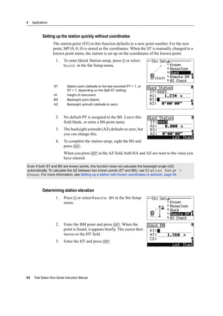 4 Applications
60 Total Station Nivo Series Instruction Manual
Setting up the station quickly without coordinates
The station point (ST) in this function defaults to a new point number. For the new
point, MP (0, 0, 0) is stored as the coordinates. When the ST is manually changed to a
known point name, the station is set up on the coordinates of the known point.
1. To enter Quick Station setup, press [3] or select
Quick in the Stn Setup menu.
2. No default PT is assigned to the BS. Leave this
field blank, or enter a BS point name.
3. The backsight azimuth (AZ) defaults to zero, but
you can change this.
4. To complete the station setup, sight the BS and
press [ENT].
When you press [ENT] in the AZ field, both HA and AZ are reset to the value you
have entered.
Determining station elevation
1. Press [4] or select Remote BM in the Stn Setup
menu.
2. Enter the BM point and press [ENT]. When the
point is found, it appears briefly. The cursor then
moves to the HT field.
3. Enter the HT and press [ENT].
ST Station point (defaults to the last recorded PT + 1, or
ST + 1, depending on the Split ST setting)
HI Height of instrument
BS Backsight point (blank)
AZ Backsight azimuth (defaults to zero)
Even if both ST and BS are known points, this function does not calculate the backsight angle (AZ)
automatically. To calculate the AZ between two known points (ST and BS), use Station Setup >
Known. For more information, see Setting up a station with known coordinates or azimuth, page 54.
 