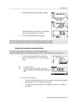 Total Station Nivo Series Instruction Manual 61
Applications 4
4. Sight the BM point and press [MSR1] or [MSR2].
The updated station coordinates are displayed.
You can change the HI in this screen.
5. To record the updated STN, press [ENT].
Checking and resetting the backsight direction
1. To enter the backsight (BS) check function,
press [5] or select BS Check in the Stn Setup
menu.
2. Do one of the following:
– To reset the horizontal angle to the HA set in the last station setup sight the
BS and press the Reset softkey or press [ENT].
– To cancel the process and return to the BMS, press the Abrt softkey or
press [ESC].
When the HI is changed, the Z coordinate is updated before the station is recorded.
You must complete a station setup before you use the Remote Benchmark function.
You must complete a station setup before you use the BS check function.
This function always refers to the backsight point from the last ST record stored in the current open job.
HA Current HA reading
BS The HA to the BS in the last station setup. Enter
station coordinates for observations without recording
data.
 