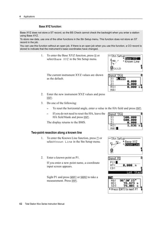 4 Applications
62 Total Station Nivo Series Instruction Manual
Base XYZ function:
1. To enter the Base XYZ function, press [6] or
select Base XYZ in the Stn Setup menu.
The current instrument XYZ values are shown
as the default.
2. Enter the new instrument XYZ values and press
[ENT].
3. Do one of the following:
– To reset the horizontal angle, enter a value in the HA field and press [ENT].
– If you do not need to reset the HA, leave the
HA field blank and press [ENT].
The display returns to the BMS.
Two-point resection along a known line
1. To enter the Known Line function, press [7] or
select Known Line in the Stn Setup menu.
2. Enter a known point as P1.
If you enter a new point name, a coordinate
input screen appears.
Sight P1 and press [MSR1] or [MSR2] to take a
measurement. Press [ENT].
Base XYZ does not store a ST record, so the BS Check cannot check the backsight when you enter a station
using Base XYZ.
To store raw data, use one of the other functions in the Stn Setup menu. This function does not store an ST
record in the job.
You can use this function without an open job. If there is an open job when you use this function, a CO record is
stored to indicate that the instrument’s base coordinates have changed.
 