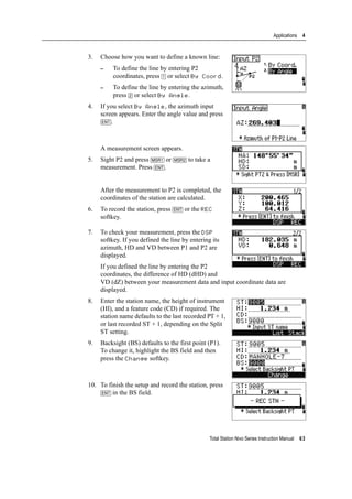 Total Station Nivo Series Instruction Manual 63
Applications 4
3. Choose how you want to define a known line:
– To define the line by entering P2
coordinates, press [1] or select By Coord.
– To define the line by entering the azimuth,
press [2] or select By Angle.
4. If you select By Angle, the azimuth input
screen appears. Enter the angle value and press
[ENT].
A measurement screen appears.
5. Sight P2 and press [MSR1] or [MSR2] to take a
measurement. Press [ENT].
After the measurement to P2 is completed, the
coordinates of the station are calculated.
6. To record the station, press [ENT] or the REC
softkey.
7. To check your measurement, press the DSP
softkey. If you defined the line by entering its
azimuth, HD and VD between P1 and P2 are
displayed.
If you defined the line by entering the P2
coordinates, the difference of HD (dHD) and
VD (dZ) between your measurement data and input coordinate data are
displayed.
8. Enter the station name, the height of instrument
(HI), and a feature code (CD) if required. The
station name defaults to the last recorded PT + 1,
or last recorded ST + 1, depending on the Split
ST setting.
9. Backsight (BS) defaults to the first point (P1).
To change it, highlight the BS field and then
press the Change softkey.
10. To finish the setup and record the station, press
[ENT] in the BS field.
 