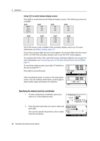 4 Applications
66 Total Station Nivo Series Instruction Manual
Using [DSP] to switch between display screens
Press [DSP] to switch between the Stakeout display screens. The following screens are
available:
The S-O8 screen is only available if the secondary distance unit is set. For more
information, see Others settings, page 112.
Every time you press [DSP], the next screen appears. If you press [DSP] in the last screen
(S-O7, or S-O8 if the secondary distance unit is set), the S-O1 screen appears.
To customize the S-O2, S-O3, and S-O4 screens, hold down [DSP] for one second. For
more information, see Customizing items in the Basic Measurement Screen (BMS),
page 31.
To record the stakeout point, press [ENT]. PT defaults to
the last recorded PT+1.
Press [ENT] to record the point.
After recording the point, it returns to the observation
screen. You can continue observation, or press [ESC] to
input another angle and distance for stakeout.
Specifying the stakeout point by coordinates
1. To start a stakeout by coordinates, press [2] or
select XYZ in the Stakeout menu.
2. Enter the point name that you want to stake and
press [ENT].
You can also specify the point by code or radius
from the instrument.
S-O1 S-O2 S-O3 S-O4
dHA←
R←
OUT↑
CUT↑
HA
VA
SD
HA
VD
HD
HL
V%
HD
S-O5 S-O6 S-O7 S-O8
X
Y
Z
dX
dY
dZ
rSD
rVD
rHD
HD
VD
SD
 