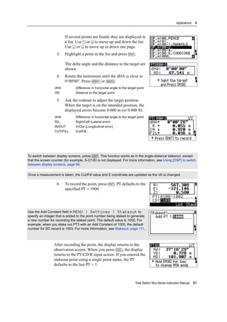 Total Station Nivo Series Instruction Manual 67
Applications 4
If several points are found, they are displayed in
a list. Use [^] or [v] to move up and down the list.
Use [<] or [>] to move up or down one page.
3. Highlight a point in the list and press [ENT].
The delta angle and the distance to the target are
shown.
4. Rotate the instrument until the dHA is close to
0°00'00". Press [MSR1] or [MSR2].
5. Ask the rodman to adjust the target position.
When the target is on the intended position, the
displayed errors become 0.000 m (or 0.000 ft).
6. To record the point, press [ENT]. PT defaults to the
specified PT + 1000.
After recording the point, the display returns to the
observation screen. When you press [ESC], the display
returns to the PT/CD/R input screen. If you entered the
stakeout point using a single point name, the PT
defaults to the last PT + 1.
dHA Difference in horizontal angle to the target point
HD Distance to the target point
dHA Difference in horizontal angle to the target point
R/L Right/Left (Lateral error)
IN/OUT In/Out (Longitudinal error)
CUT/FILL Cut/FilL
To switch between display screens, press [DSP]. This function works as in the angle-distance stakeout, except
that the screen counter (for example, S-O1/8) is not displayed. For more information, see Using [DSP] to switch
between display screens, page 66.
Once a measurement is taken, the Cut/Fill value and Z coordinate are updated as the VA is changed.
Use the Add Constant field in MENU > Settings > Stakeout to
specify an integer that is added to the point number being staked to generate
a new number for recording the staked point. The default value is 1000. For
example, when you stake out PT3 with an Add Constant of 1000, the default
number for SO record is 1003. For more information, see Stakeout, page 111.
 