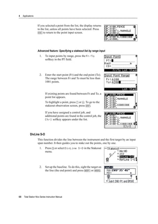 4 Applications
68 Total Station Nivo Series Instruction Manual
If you selected a point from the list, the display returns
to the list, unless all points have been selected. Press
[ESC] to return to the point input screen.
Advanced feature: Specifying a stakeout list by range input
1. To input points by range, press the Fr/To
softkey in the PT field.
2. Enter the start point (Fr) and the end point (To).
The range between Fr and To must be less than
1001 points.
If existing points are found between Fr and To, a
point list appears.
To highlight a point, press [^] or [v]. To go to the
stakeout observation screen, press [ENT].
If you have assigned a control job, and
additional points are found in the control job, the
Ctrl softkey appears under the list.
DivLine S-O
This function divides the line between the instrument and the first target by an input
span number. It then guides you to stake out the points, one by one.
1. Press [3] or select DivLine S-O in the Stakeout
menu.
2. Set up the baseline. To do this, sight the target on
the line (the end point) and press [MSR1] or [MSR2].
 
