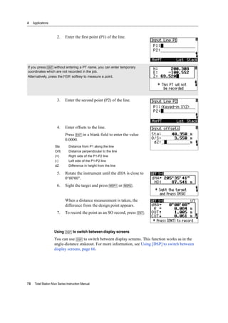 4 Applications
70 Total Station Nivo Series Instruction Manual
2. Enter the first point (P1) of the line.
3. Enter the second point (P2) of the line.
4. Enter offsets to the line.
Press [ENT] in a blank field to enter the value
0.0000.
5. Rotate the instrument until the dHA is close to
0°00'00".
6. Sight the target and press [MSR1] or [MSR2].
When a distance measurement is taken, the
difference from the design point appears.
7. To record the point as an SO record, press [ENT].
Using [DSP] to switch between display screens
You can use [DSP] to switch between display screens. This function works as in the
angle-distance stakeout. For more information, see Using [DSP] to switch between
display screens, page 66.
If you press [ENT] without entering a PT name, you can enter temporary
coordinates which are not recorded in the job.
Alternatively, press the MSR softkey to measure a point.
Sta Distance from P1 along the line
O/S Distance perpendicular to the line
(+) Right side of the P1-P2 line
(-) Left side of the P1-P2 line
dZ Difference in height from the line
 