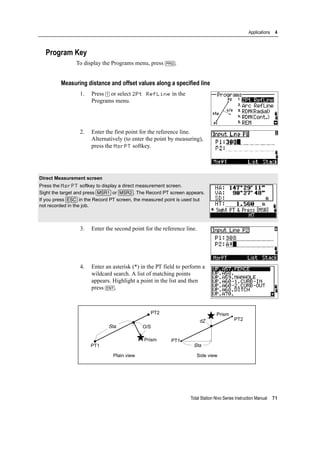 Total Station Nivo Series Instruction Manual 71
Applications 4
Program Key
To display the Programs menu, press [PRG].
Measuring distance and offset values along a specified line
1. Press [1] or select 2Pt RefLine in the
Programs menu.
2. Enter the first point for the reference line.
Alternatively (to enter the point by measuring),
press the MsrPT softkey.
3. Enter the second point for the reference line.
4. Enter an asterisk (*) in the PT field to perform a
wildcard search. A list of matching points
appears. Highlight a point in the list and then
press [ENT].
Direct Measurement screen
Press the MsrPT softkey to display a direct measurement screen.
Sight the target and press [MSR1] or [MSR2]. The Record PT screen appears.
If you press [ESC] in the Record PT screen, the measured point is used but
not recorded in the job.
Plain view Side view
PT1
PT2
Sta O/S
Prism
Prism
PT2
Sta
PT1
dZ
 