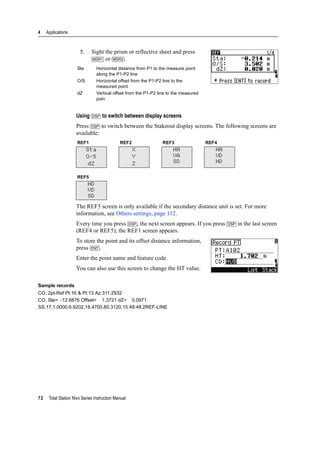 4 Applications
72 Total Station Nivo Series Instruction Manual
5. Sight the prism or reflective sheet and press
[MSR1] or [MSR2].
Using [DSP] to switch between display screens
Press [DSP] to switch between the Stakeout display screens. The following screens are
available:
The REF5 screen is only available if the secondary distance unit is set. For more
information, see Others settings, page 112.
Every time you press [DSP], the next screen appears. If you press [DSP] in the last screen
(REF4 or REF5), the REF1 screen appears.
To store the point and its offset distance information,
press [ENT].
Enter the point name and feature code.
You can also use this screen to change the HT value.
Sample records
CO, 2pt-Ref Pt:16 & Pt:13 Az:311.2932
CO, Sta= -12.6876 Offset= 1.3721 dZ= 0.0971
SS,17,1.0000,6.9202,18.4700,80.3120,15:48:48,2REF-LINE
Sta Horizontal distance from P1 to the measure point
along the P1-P2 line
O/S Horizontal offset from the P1-P2 line to the
measured point
dZ Vertical offset from the P1-P2 line to the measured
poin
REF1 REF2 REF3 REF4
Sta
O/S
dZ
X
Y
Z
HA
VA
SD
HA
VD
HD
REF5
HD
VD
SD
 
