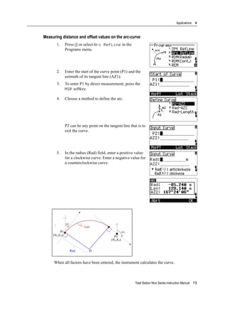 Total Station Nivo Series Instruction Manual 73
Applications 4
Measuring distance and offset values on the arc-curve
1. Press [2] or select Arc RefLine in the
Programs menu.
2. Enter the start of the curve point (P1) and the
azimuth of its tangent line (AZ1).
3. To enter P1 by direct measurement, press the
MSR softkey.
4. Choose a method to define the arc.
P2 can be any point on the tangent line that is to
exit the curve.
5. In the radius (Rad) field, enter a positive value
for a clockwise curve. Enter a negative value for
a counterclockwise curve.
When all factors have been entered, the instrument calculates the curve.
 
