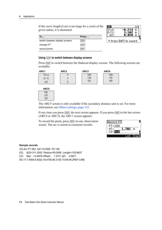 4 Applications
74 Total Station Nivo Series Instruction Manual
If the curve length (Len) is too large for a circle of the
given radius, it is shortened.
Using [DSP] to switch between display screens
Press [DSP] to switch between the Stakeout display screens. The following screens are
available:
The ARC5 screen is only available if the secondary distance unit is set. For more
information, see Others settings, page 112.
Every time you press [DSP], the next screen appears. If you press [DSP] in the last screen
(ARC4 or ARC5), the ARC1 screen appears.
To record the point, press [ENT] on any observation
screen. The arc is stored in comment records.
Sample records
CO,Arc P1:583 AZ1=0.0000 P2:102
CO, AZ2=311.2932 Radius=50.0000 Length=125.6637
CO, Sta= -12.6876 Offset= 1.3721 dZ= 0.0971
SS,17,1.0000,6.9202,18.4700,80.3120,15:48:48,2REF-LINE
To ... Press ...
switch between display screens [DSP]
change HT [HOT]
record points [ENT]
ARC1 ARC2 ARC3 ARC4
Sta
O/S
dZ
X
Y
Z
HA
VA
SD
HA
VD
HD
ARC5
HD
VD
SD
 