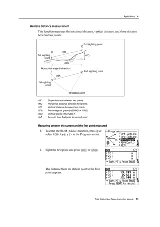 Total Station Nivo Series Instruction Manual 75
Applications 4
Remote distance measurement
This function measures the horizontal distance, vertical distance, and slope distance
between two points.
Measuring between the current and the first point measured
1. To enter the RDM (Radial) function, press [3] or
select RDM(Radial) in the Programs menu.
2. Sight the first point and press [MSR1] or [MSR2].
The distance from the station point to the first
point appears.
rSD Slope distance between two points
rHD Horizontal distance between two points
rVD Vertical distance between two points
rV% Percentage of grade (rVD/rHD) × 100%
rGD Vertical grade (rHD/rVD) :1
rAZ Azimuth from first point to second point
1st sighting
point
rSD
2nd sighting point
rVD
rHD
Horizontal angle 0 direction
rHA
2nd sighting point
Station point
1st sighting
point
 