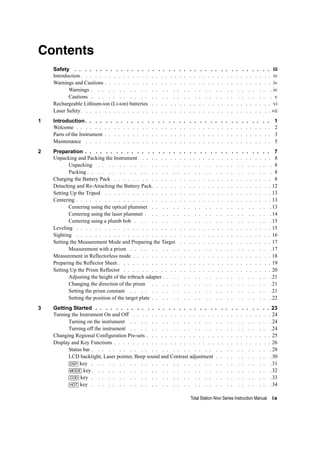 Total Station Nivo Series Instruction Manual ix
Contents
Safety . . . . . . . . . . . . . . . . . . . . . . . . . . . . . . . . . . . . . . iii
Introduction. . . . . . . . . . . . . . . . . . . . . . . . . . . . . . . . . . . . . . . . . iv
Warnings and Cautions . . . . . . . . . . . . . . . . . . . . . . . . . . . . . . . . . . . . iv
Warnings . . . . . . . . . . . . . . . . . . . . . . . . . . . . . . . . . . iv
Cautions . . . . . . . . . . . . . . . . . . . . . . . . . . . . . . . . . . v
Rechargeable Lithium-ion (Li-ion) batteries . . . . . . . . . . . . . . . . . . . . . . . . . . vi
Laser Safety. . . . . . . . . . . . . . . . . . . . . . . . . . . . . . . . . . . . . . . . . vii
1 Introduction. . . . . . . . . . . . . . . . . . . . . . . . . . . . . . . . . . . . 1
Welcome . . . . . . . . . . . . . . . . . . . . . . . . . . . . . . . . . . . . . . . . . . 2
Parts of the Instrument . . . . . . . . . . . . . . . . . . . . . . . . . . . . . . . . . . . . 3
Maintenance . . . . . . . . . . . . . . . . . . . . . . . . . . . . . . . . . . . . . . . . 5
2 Preparation . . . . . . . . . . . . . . . . . . . . . . . . . . . . . . . . . . . . 7
Unpacking and Packing the Instrument . . . . . . . . . . . . . . . . . . . . . . . . . . . . 8
Unpacking . . . . . . . . . . . . . . . . . . . . . . . . . . . . . . . . . 8
Packing . . . . . . . . . . . . . . . . . . . . . . . . . . . . . . . . . . . 8
Charging the Battery Pack . . . . . . . . . . . . . . . . . . . . . . . . . . . . . . . . . . 8
Detaching and Re-Attaching the Battery Pack. . . . . . . . . . . . . . . . . . . . . . . . . . 12
Setting Up the Tripod . . . . . . . . . . . . . . . . . . . . . . . . . . . . . . . . . . . . 13
Centering . . . . . . . . . . . . . . . . . . . . . . . . . . . . . . . . . . . . . . . . . . 13
Centering using the optical plummet . . . . . . . . . . . . . . . . . . . . . . .13
Centering using the laser plummet . . . . . . . . . . . . . . . . . . . . . . . .14
Centering using a plumb bob . . . . . . . . . . . . . . . . . . . . . . . . . .15
Leveling . . . . . . . . . . . . . . . . . . . . . . . . . . . . . . . . . . . . . . . . . . 15
Sighting . . . . . . . . . . . . . . . . . . . . . . . . . . . . . . . . . . . . . . . . . . 16
Setting the Measurement Mode and Preparing the Target . . . . . . . . . . . . . . . . . . . . 17
Measurement with a prism . . . . . . . . . . . . . . . . . . . . . . . . . . .17
Measurement in Reflectorless mode . . . . . . . . . . . . . . . . . . . . . . . . . . . . . . 18
Preparing the Reflector Sheet . . . . . . . . . . . . . . . . . . . . . . . . . . . . . . . . . 19
Setting Up the Prism Reflector . . . . . . . . . . . . . . . . . . . . . . . . . . . . . . . . 20
Adjusting the height of the tribrach adapter . . . . . . . . . . . . . . . . . . . . .21
Changing the direction of the prism . . . . . . . . . . . . . . . . . . . . . . .21
Setting the prism constant . . . . . . . . . . . . . . . . . . . . . . . . . . .21
Setting the position of the target plate . . . . . . . . . . . . . . . . . . . . . . .22
3 Getting Started . . . . . . . . . . . . . . . . . . . . . . . . . . . . . . . . . . 23
Turning the Instrument On and Off . . . . . . . . . . . . . . . . . . . . . . . . . . . . . . 24
Turning on the instrument . . . . . . . . . . . . . . . . . . . . . . . . . . .24
Turning off the instrument . . . . . . . . . . . . . . . . . . . . . . . . . . .24
Changing Regional Configuration Pre-sets . . . . . . . . . . . . . . . . . . . . . . . . . . . 25
Display and Key Functions . . . . . . . . . . . . . . . . . . . . . . . . . . . . . . . . . . 26
Status bar . . . . . . . . . . . . . . . . . . . . . . . . . . . . . . . . . .28
LCD backlight, Laser pointer, Beep sound and Contrast adjustment . . . . . . . . . . .30
[DSP] key . . . . . . . . . . . . . . . . . . . . . . . . . . . . . . . . . .31
[MODE] key. . . . . . . . . . . . . . . . . . . . . . . . . . . . . . . . . .32
[COD] key . . . . . . . . . . . . . . . . . . . . . . . . . . . . . . . . . .33
[HOT] key . . . . . . . . . . . . . . . . . . . . . . . . . . . . . . . . . .34
 