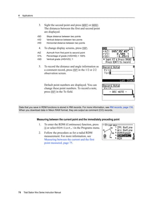 4 Applications
76 Total Station Nivo Series Instruction Manual
3. Sight the second point and press [MSR1] or [MSR2].
The distances between the first and second point
are displayed.
4. To change display screens, press [DSP].
5. To record the distance and angle information as
a comment record, press [ENT] in the 1/2 or 2/2
observation screen.
Default point numbers are displayed. You can
change these point numbers. To record a note,
press [ENT] in the To field.
Measuring between the current point and the immediately preceding point
1. To enter the RDM (Continuous) function, press
[4] or select RDM(Cont.)in the Programs menu.
2. Follow the procedure as for a radial RDM
measurement. For more information, see
Measuring between the current and the first
point measured, page 75.
rSD Slope distance between two points
rVD Vertical distance between two points
rHD Horizontal distance between two points
rAZ Azimuth from first point to second point
rV% Percentage of grade (rVD/rHD) × 100%
rGD Vertical grade (rHD/rVD) :1
Data that you save in RDM functions is stored in RM records. For more information, see RM records, page 116.
When you download data in Nikon RAW format, they are output as comment (CO) records.
 