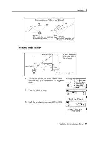 Total Station Nivo Series Instruction Manual 77
Applications 4
Measuring remote elevation
1. To enter the Remote Elevation Measurement
function, press [5] or select REM in the Programs
menu.
2. Enter the height of target.
3. Sight the target point and press [MSR1] or [MSR2].
Difference between “1:Cont.” and “2:Radial”
P1
P2
P3
P4
P3 P4
P2
P1
1:Cont.
(The preceding two points are
subject to calculation.)
2:Radial.
(Calculations are made with
reference to the first point.)
A prism is required
only at the sighting
(target) point
Station point
Sighting point
Arbitrary point
 