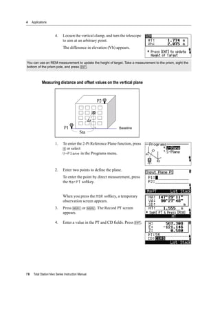 4 Applications
78 Total Station Nivo Series Instruction Manual
4. Loosen the vertical clamp, and turn the telescope
to aim at an arbitrary point.
The difference in elevation (Vh) appears.
Measuring distance and offset values on the vertical plane
1. To enter the 2-Pt Reference Plane function, press
[6] or select
V-Plane in the Programs menu.
2. Enter two points to define the plane.
To enter the point by direct measurement, press
the MsrPT softkey.
When you press the MSR softkey, a temporary
observation screen appears.
3. Press [MSR1] or [MSR2]. The Record PT screen
appears.
4. Enter a value in the PT and CD fields. Press [ENT].
You can use an REM measurement to update the height of target. Take a measurement to the prism, sight the
bottom of the prism pole, and press [ENT].
Baseline
 