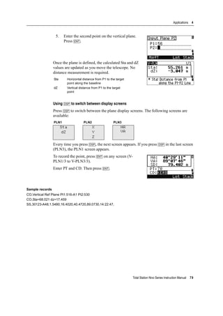 Total Station Nivo Series Instruction Manual 79
Applications 4
5. Enter the second point on the vertical plane.
Press [ENT].
Once the plane is defined, the calculated Sta and dZ
values are updated as you move the telescope. No
distance measurement is required.
Using [DSP] to switch between display screens
Press [DSP] to switch between the plane display screens. The following screens are
available:
Every time you press [DSP], the next screen appears. If you press [DSP] in the last screen
(PLN3), the PLN1 screen appears.
To record the point, press [ENT] on any screen (V-
PLN1/3 to V-PLN3/3).
Enter PT and CD. Then press [ENT].
Sample records
CO,Vertical Ref Plane Pt1:516-A1 Pt2:530
CO,Sta=68.021 dz=17.459
SS,30123-A48,1.5480,16.4020,40.4720,89.0730,14:22:47,
Sta Horizontal distance from P1 to the target
point along the baseline
dZ Vertical distance from P1 to the target
point
PLN1 PLN2 PLN3
Sta
dZ
X
Y
Z
HA
VA
 