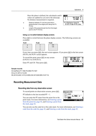 Total Station Nivo Series Instruction Manual 81
Applications 4
Once the plane is defined, the calculated a and b
values are updated as you move the telescope.
No distance measurement is required.
Using [DSP] to switch between display screens
Press [DSP] to switch between the plane display screens. The following screens are
available:
Every time you press [DSP], the next screen appears. If you press [DSP] in the last screen
(PLN3), the PLN1 screen appears.
To record the point, press [ENT] on any screen
(S-PLN1/3 to S-PLN3/3).
Enter PT and CD. Then press [ENT].
Sample records
CO,3ptPlane P1:1062 P2:2902 P3:1547
CO,a=31.497 b=14.239
SS,30123-A49,1.6110,0.0000,234.3210,86.0955,16:07:18,
Recording Measurement Data
Recording data from any observation screen
To record points on observation screens, press [ENT].
PT defaults to the last recorded PT + 1.
You can enter the PT name from the point list or the
point stack. For more information, see Entering a point
from the point list, page 42, and Entering a point from
the stack, page 42.
You can also use the code list or the code stack. For more information, see Entering a
code from the code list, page 43, and Entering a code from the stack, page 43.
a Distance between P1 and the point that is
perpendicular to the target point along the P1-
P2 line
b Length of the perpendicular line from the target
point to the P1-P2 line
PLN1 PLN2 PLN3
a
b
X
Y
Z
HA
VA
 