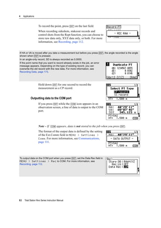 4 Applications
82 Total Station Nivo Series Instruction Manual
To record the point, press [ENT] on the last field.
When recording sideshots, stakeout records and
control shots from the Rept function, you can choose to
store raw data only, XYZ data only, or both. For more
information, see Recording, page 112.
Hold down [ENT] for one second to record the
measurement as a CP record.
Outputting data to the COM port
If you press [ENT] while the [COM] icon appears in an
observation screen, a line of data is output to the COM
port.
Note – If [COM] appears, data is not stored to the job when you press [ENT].
The format of the output data is defined by the setting
of the Ext.Comm field in MENU > Settings >
Comm. For more information, see Communications,
page 111.
If HA or VA is moved after you take a measurement but before you press [ENT], the angle recorded is the angle
shown when [ENT] is pressed.
In an angle-only record, SD is always recorded as 0.0000.
If the point name that you want to record already exists in the job, an error
message appears. Depending on the type of existing record, you can
overwrite the old record with the new data. For more information, see
Recording Data, page 173.
To output data on the COM port when you press [ENT], set the Data Rec field in
MENU > Settings > Rec to COM. For more information, see
Recording, page 112.
 