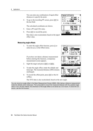 4 Applications
84 Total Station Nivo Series Instruction Manual
You can enter any combination of taped offset
distances to specify the point.
4. To go to the recording PT screen, press [ENT] in
the last field.
The calculated coordinates are shown.
5. Enter a PT (and CD) value.
6. Press [ENT] to record the point.
Raw data is also recalculated, based on the taped
offset value.
Measuring angle offsets
1. To enter the angle offset function, press [2] or
select Angle in the Offset menu.
If you have not taken a distance measurement
before entering this function, a temporary
measurement screen appears.
2. Sight the target and press [MSR1] or [MSR2].
3. To take the angle offset, rotate the alidade and
telescope. The measured distance (HD) remains
unchanged.
4. To record the offset point, press [ENT] or the OK
softkey.
The XYZ data is also recalculated, based on the new angle.
You can record an angle offset in the Basic Measurement Screen (BMS). After taking a distance measurement,
rotate the alidade and/or telescope. Then press [ENT] to record the measured distance with the updated angle
value. If you use this method, the dimension of the angle offset is not stored as a CO record. To store the CO
record, use the O/S function.
 