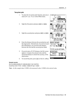 Total Station Nivo Series Instruction Manual 85
Applications 4
Two-prism pole
1. To enter the two-prism pole function, press [3] or
select 2Prism Pole in the Offset menu.
2. Sight the first prism and press [MSR1] or [MSR2].
3. Sight the second prism and press [MSR1] or [MSR2].
4. Enter the distance between the second prism and
the target point. Alternatively, if you do not need
QA information, you can leave the distance
between the first and the second prism blank.
5. If you do enter a P1-P2 distance, the QA screen
appears. Compare the entered value and the
measured distance to check the accuracy of the
observation.
6. To record the point, press [ENT] or the OK softkey.
Sample records
SS,14,0.0000,38.9200,271.0350,89.2630,11:04:15,DITCH
CO,2Prism O/S: P1-P2= 0.5090( 0.5060) P2-Tgt= 0.5020
Note – In this sample data, 0.5090 is the measured value. 0.5060 is the entered value.
 