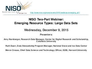 NISO Two-Part Webinar:
Emerging Resource Types: Large Data Sets
Wednesday, December 9, 2015
Presenters:
Amy Nurnberger, Research Data Manager, Center for Digital Research and Scholarship,
Columbia University
Ruth Duerr, Data Stewardship Program Manager, National Snow and Ice Data Center
Mercè Crosas, Chief Data Science and Technology Officer, IQSS, Harvard University
http://www.niso.org/news/events/2015/webinars/emerging_pt1/
 