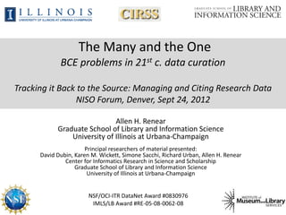 The Many and the One
             BCE problems in 21st c. data curation

Tracking it Back to the Source: Managing and Citing Research Data
                NISO Forum, Denver, Sept 24, 2012

                              Allen H. Renear
            Graduate School of Library and Information Science
                University of Illinois at Urbana-Champaign
                       Principal researchers of material presented:
      David Dubin, Karen M. Wickett, Simone Sacchi, Richard Urban, Allen H. Renear
               Center for Informatics Research in Science and Scholarship
                   Graduate School of Library and Information Science
                        University of Illinois at Urbana-Champaign


                        NSF/OCI-ITR DataNet Award #0830976
                         IMLS/LB Award #RE-05-08-0062-08
 