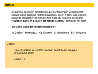 ÖRNEK Hipotez; gözlem ve verilere dayanan ancak kesin olmayan  bir açıklama getirir. Cevap :  B Bir öğrenci annesinin elbiselerinin güveler tarafından yendiği gerek- çesiyle elbise dolabına naftalin koyduğunu görür. Yeterli süre gözlem- lediğinde elbiselerin yenmediğini fark eder. Bu gözleme dayanarak “  Naftalin güveleri öldüren bir madde olabilir.’’  cümlesini not eder. Bu cümle aşağıdakilerden hangisidir? A) Gözlem  B) Hipotez  C)  Çıkarım  D) Genelleme  E) Yanlışlama Çözüm: 