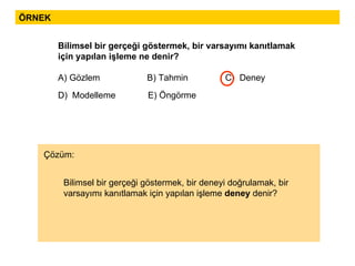 ÖRNEK Bilimsel bir gerçeği göstermek, bir varsayımı kanıtlamak için yapılan işleme ne denir?  A) Gözlem  B) Tahmin  C)  Deney  D)  Modelleme  E) Öngörme Bilimsel bir gerçeği göstermek, bir deneyi doğrulamak, bir varsayımı kanıtlamak için yapılan işleme  deney  denir?  Çözüm: 