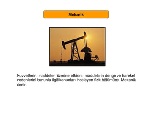 Mekanik Kuvvetlerin  maddeler  üzerine etkisini, maddelerin denge ve hareket  nedenlerini bununla ilgili kanunları inceleyen fizik bölümüne  Mekanik  denir.  