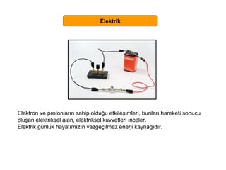 Elektrik Elektron ve protonların sahip olduğu etkileşimleri, bunları hareketi sonucu  oluşan elektriksel alan, elektriksel kuvvetleri inceler. Elektrik günlük hayatımızın vazgeçilmez enerji kaynağıdır. 