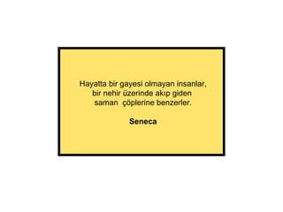 Hayatta bir gayesi olmayan insanlar, bir nehir üzerinde akıp giden  saman  çöplerine benzerler. Seneca 