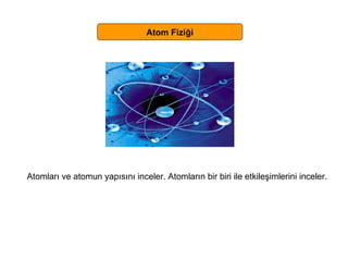 Atom Fiziği Atomları ve atomun yapısını inceler. Atomların bir biri ile etkileşimlerini inceler. 