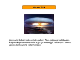 Nükleer Fizik Atom çekirdeğini inceleyen bilim dalıdır. Atom çekirdeğindeki bağları,  Bağların kopması sonucunda açığa çıkan enerjiyi, radyasyonu ve rad- yasyondan korunma yollarını inceler 