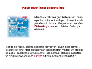 Fiziğin Diğer Temel Bilimlerle İlgisi Maddenin katı, sıvı gaz  hallerini  en  derin  ayrıntısına kadar inceleyen , termodinamik  yasalarını kullanan,  Kimyanın alt dalı olan  Fizikokimya   modern  fizikten  fazlasıyla  etkilendi. Maddenin yapısı, elektromagnetik radyasyon, siyah cisim ışıması,  fotoelektrik olay, atom spektrumları ve Bohr atom modeli, De broglie bağıntısı, çözeltilerin termodinamik İncelenmesi, elektrolit çözeltiler ve elektrokimyasal piller,  kimya nın fizikle bağlantılı konularıdır. 