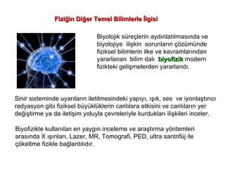 Biyolojik süreçlerin aydınlatılmasında ve  biyolojiye  ilişkin  sorunların çözümünde fiziksel bilimlerin ilke ve kavramlarından yararlanan  bilim dalı  biyofizik  modern  fizikteki gelişmelerden yararlandı. Sinir sisteminde uyarıların iletilmesindeki yapıyı, ışık, ses  ve iyonlaştırıcı  radyasyon gibi fiziksel büyüklüklerin canlılara etkisini ve canlıların yer  değiştirme ya da iletişim yoluyla çevreleriyle kurdukları ilişkileri inceler. Biyofizikte kullanılan en yaygın inceleme ve araştırma yöntemleri  arasında X ışınları, Lazer, MR, Tomografi, PED, ultra santrifüj ile  çökeltme fizikle bağlantılıdır. Fiziğin Diğer Temel Bilimlerle İlgisi 