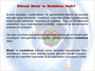 Bilimsel  Model  ve  Modelleme  Nedir? Evrenin boyutları,  varlığı etkileri  ile  gözlenebilen elektrik ve manyetik  alan gibi soyut kavramlar,  maddenin  doğrudan gözlem yapamayacak  kadar küçük yapılardan  oluşması ve  çeşitliliği,  bilgi  ve teknolojimizin  yetersizliği, duyu organlarımızın sınırlılığı;  maddeler ve davranışlarını  anlamamızı zorlaştırır. Var olan ve bilinen kaynaklardan hareketle bilinmeyen bir hedefi basit  ve anlaşılır  hale getirmek için yapılan  işlemler bütününe  modelleme   denir. Model  ve   modelleme   bilimsel  süreç  becerileri  kapsamında, bilim  adamlarının  kanun, teori, prensip, formül  gibi yeni ürünler ortaya çı- karmak için izledikleri aşamaları ve bu aşamaların sonuçlarını anlatır. 